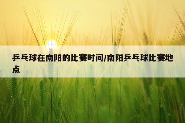 乒乓球在南阳的比赛时间/南阳乒乓球比赛地点