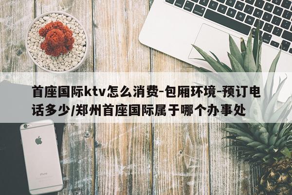 首座国际ktv怎么消费-包厢环境-预订电话多少/郑州首座国际属于哪个办事处