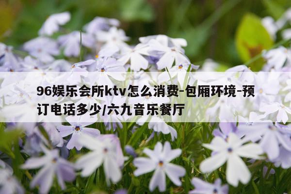 96娱乐会所ktv怎么消费-包厢环境-预订电话多少/六九音乐餐厅