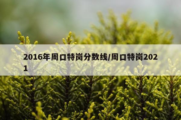 2016年周口特岗分数线/周口特岗2021