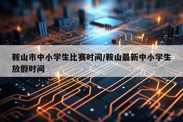 鞍山市中小学生比赛时间/鞍山最新中小学生放假时间