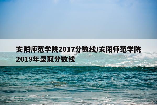 安阳师范学院2017分数线/安阳师范学院2019年录取分数线