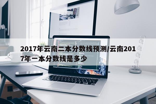 2017年云南二本分数线预测/云南2017年一本分数线是多少