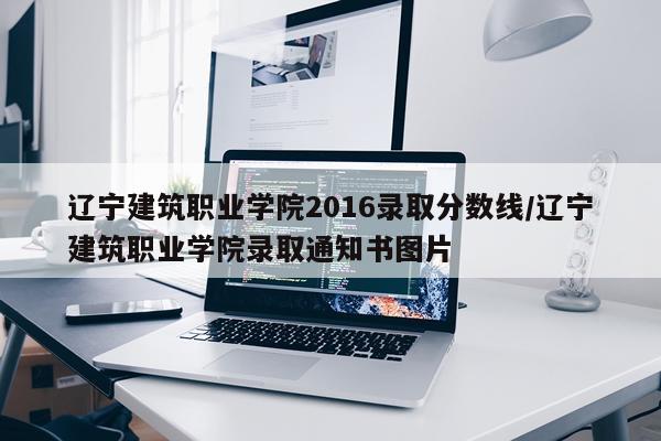 辽宁建筑职业学院2016录取分数线/辽宁建筑职业学院录取通知书图片