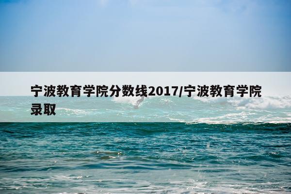 宁波教育学院分数线2017/宁波教育学院录取