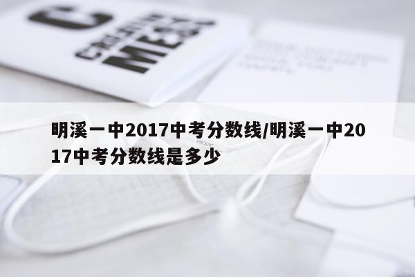 明溪一中2017中考分数线/明溪一中2017中考分数线是多少