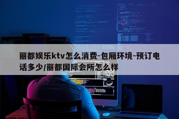 丽都娱乐ktv怎么消费-包厢环境-预订电话多少/丽都国际会所怎么样