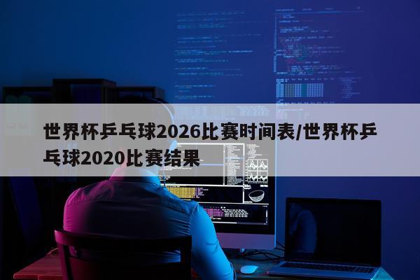 世界杯乒乓球2026比赛时间表/世界杯乒乓球2020比赛结果