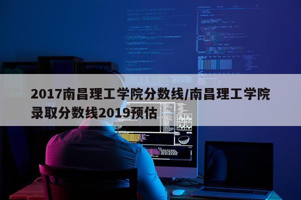 2017南昌理工学院分数线/南昌理工学院录取分数线2019预估