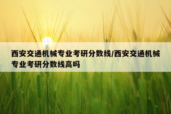 西安交通机械专业考研分数线/西安交通机械专业考研分数线高吗