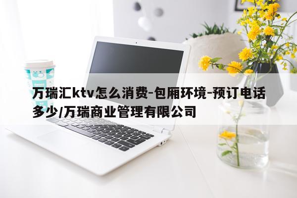 万瑞汇ktv怎么消费-包厢环境-预订电话多少/万瑞商业管理有限公司
