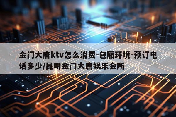 金门大唐ktv怎么消费-包厢环境-预订电话多少/昆明金门大唐娱乐会所
