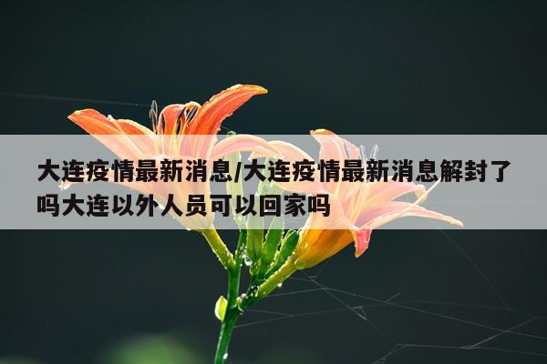 大连疫情最新消息/大连疫情最新消息解封了吗大连以外人员可以回家吗