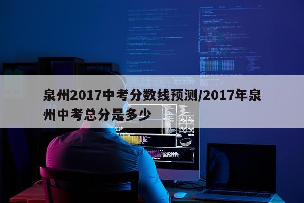 泉州2017中考分数线预测/2017年泉州中考总分是多少
