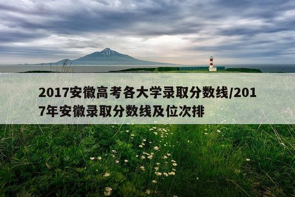 2017安徽高考各大学录取分数线/2017年安徽录取分数线及位次排