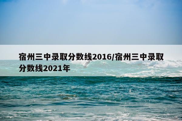 宿州三中录取分数线2016/宿州三中录取分数线2021年