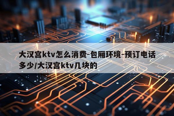 大汉宫ktv怎么消费-包厢环境-预订电话多少/大汉宫ktv几块的