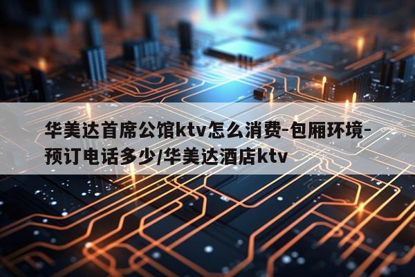 华美达首席公馆ktv怎么消费-包厢环境-预订电话多少/华美达酒店ktv