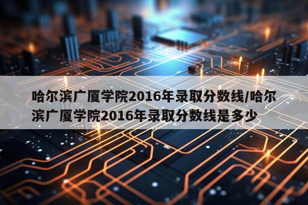 哈尔滨广厦学院2016年录取分数线/哈尔滨广厦学院2016年录取分数线是多少