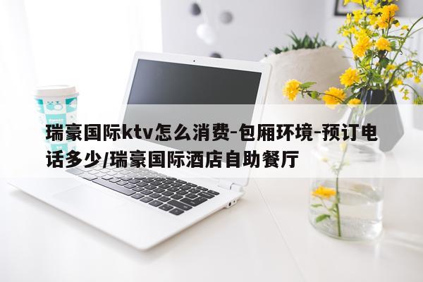 瑞豪国际ktv怎么消费-包厢环境-预订电话多少/瑞豪国际酒店自助餐厅