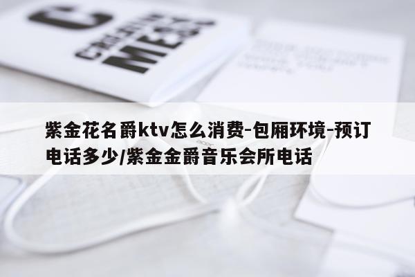 紫金花名爵ktv怎么消费-包厢环境-预订电话多少/紫金金爵音乐会所电话