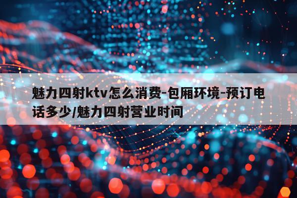 魅力四射ktv怎么消费-包厢环境-预订电话多少/魅力四射营业时间