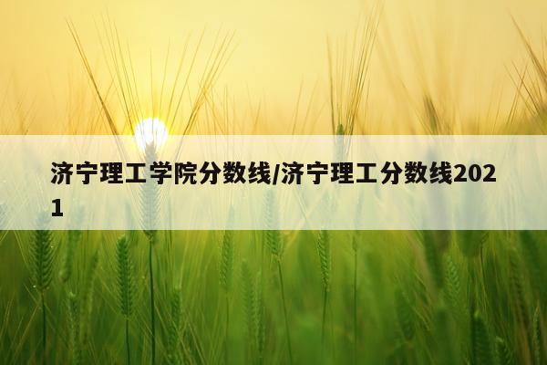 济宁理工学院分数线/济宁理工分数线2021