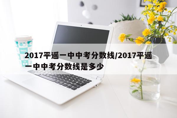 2017平遥一中中考分数线/2017平遥一中中考分数线是多少