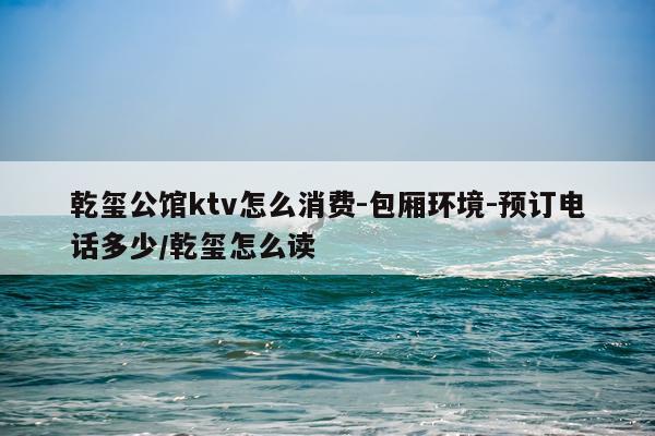 乾玺公馆ktv怎么消费-包厢环境-预订电话多少/乾玺怎么读