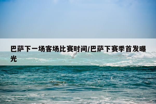 巴萨下一场客场比赛时间/巴萨下赛季首发曝光