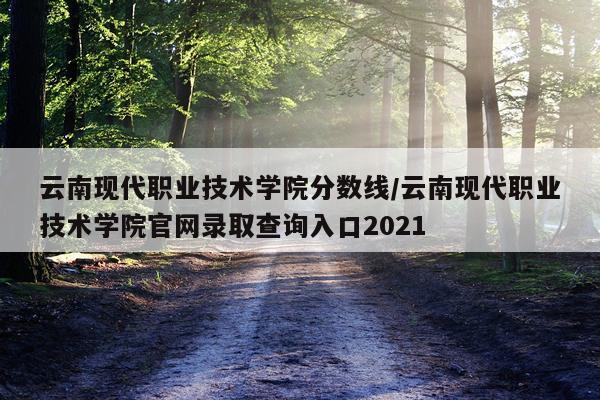 云南现代职业技术学院分数线/云南现代职业技术学院官网录取查询入口2021