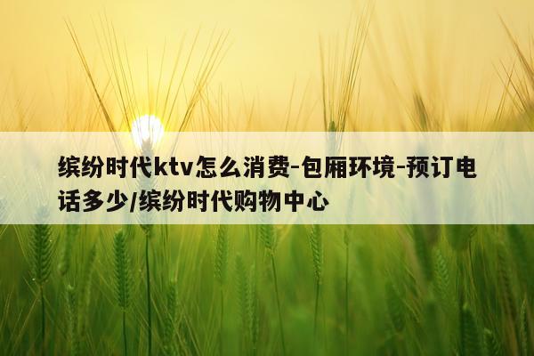 缤纷时代ktv怎么消费-包厢环境-预订电话多少/缤纷时代购物中心