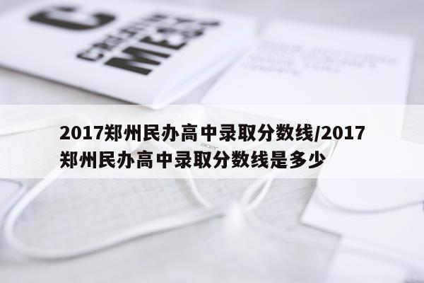 2017郑州民办高中录取分数线/2017郑州民办高中录取分数线是多少