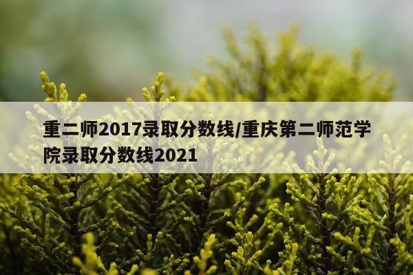 重二师2017录取分数线/重庆第二师范学院录取分数线2021