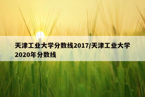 天津工业大学分数线2017/天津工业大学2020年分数线
