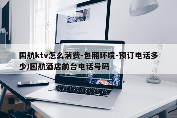 国航ktv怎么消费-包厢环境-预订电话多少/国航酒店前台电话号码