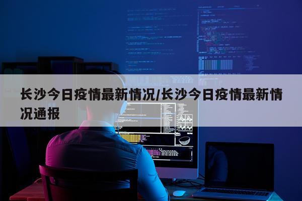 长沙今日疫情最新情况/长沙今日疫情最新情况通报