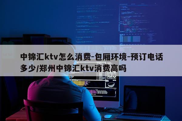 中锦汇ktv怎么消费-包厢环境-预订电话多少/郑州中锦汇ktv消费高吗