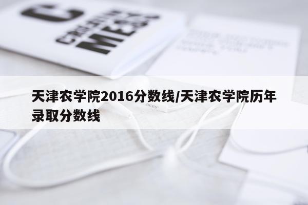 天津农学院2016分数线/天津农学院历年录取分数线