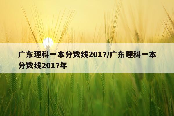 广东理科一本分数线2017/广东理科一本分数线2017年