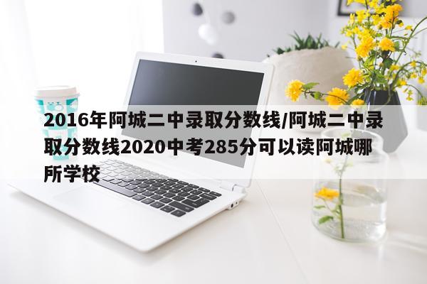 2016年阿城二中录取分数线/阿城二中录取分数线2020中考285分可以读阿城哪所学校