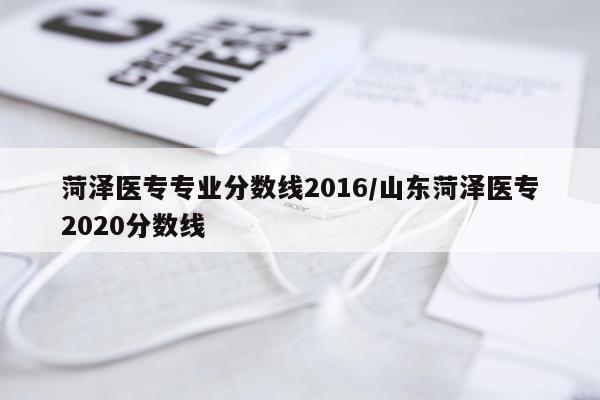 菏泽医专专业分数线2016/山东菏泽医专2020分数线