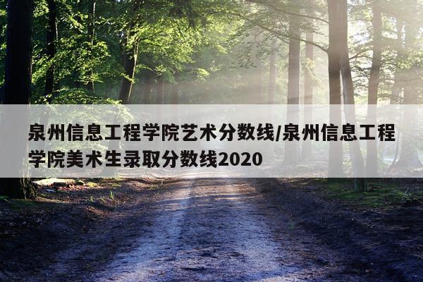 泉州信息工程学院艺术分数线/泉州信息工程学院美术生录取分数线2020