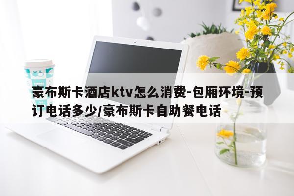 豪布斯卡酒店ktv怎么消费-包厢环境-预订电话多少/豪布斯卡自助餐电话