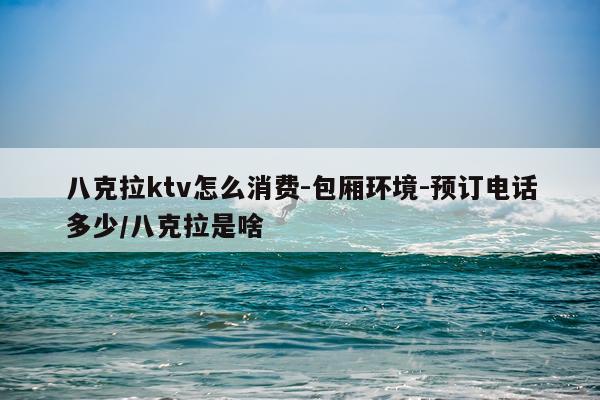 八克拉ktv怎么消费-包厢环境-预订电话多少/八克拉是啥