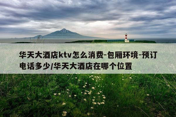 华天大酒店ktv怎么消费-包厢环境-预订电话多少/华天大酒店在哪个位置