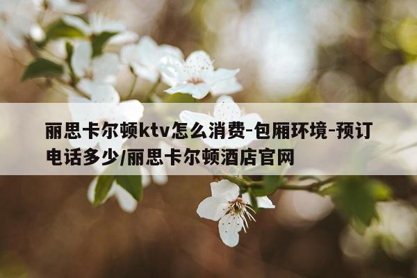 丽思卡尔顿ktv怎么消费-包厢环境-预订电话多少/丽思卡尔顿酒店官网