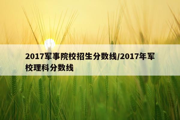 2017军事院校招生分数线/2017年军校理科分数线