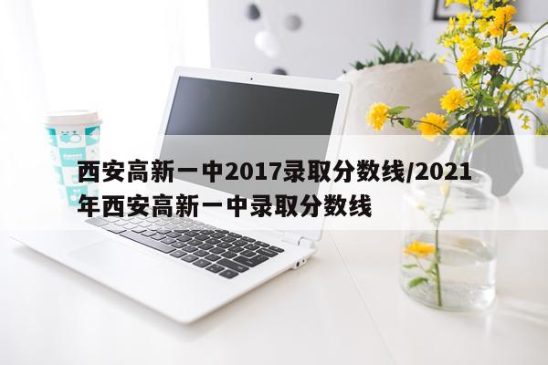 西安高新一中2017录取分数线/2021年西安高新一中录取分数线