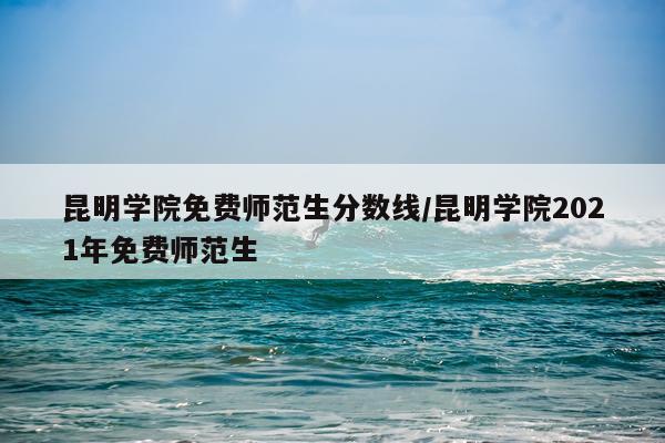 昆明学院免费师范生分数线/昆明学院2021年免费师范生